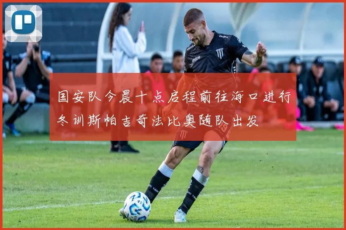国安队今晨十点启程前往海口进行冬训斯帕吉奇法比奥随队出发