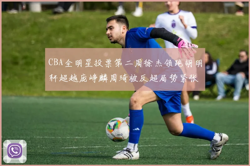 CBA全明星投票第二周徐杰领跑胡明轩超越庞峥麟周琦被反超局势紧张