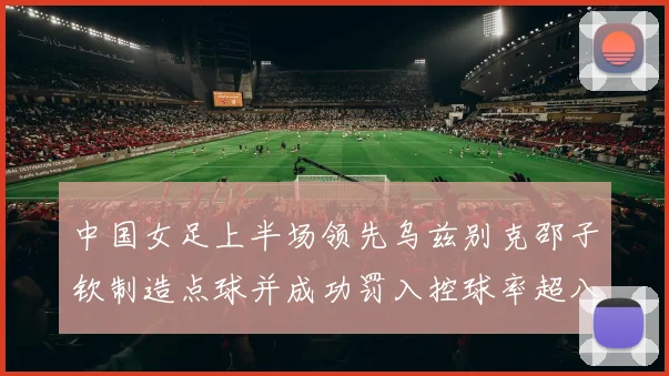 中国女足上半场领先乌兹别克邵子钦制造点球并成功罚入控球率超八成