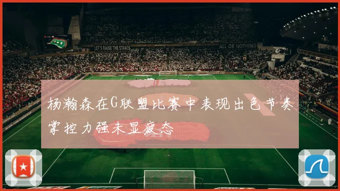 杨瀚森在G联盟比赛中表现出色节奏掌控力强未显疲态