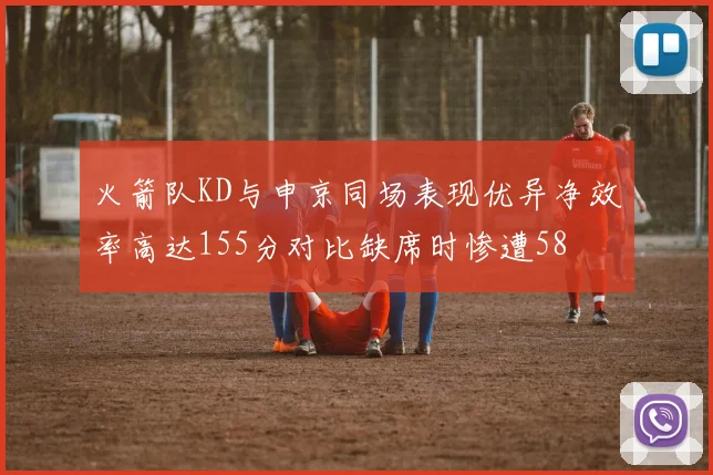火箭队KD与申京同场表现优异净效率高达155分对比缺席时惨遭58