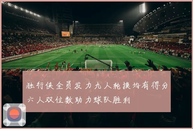 独行侠全员发力九人轮换均有得分六人双位数助力球队胜利