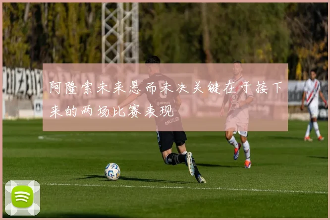 阿隆索未来悬而未决关键在于接下来的两场比赛表现