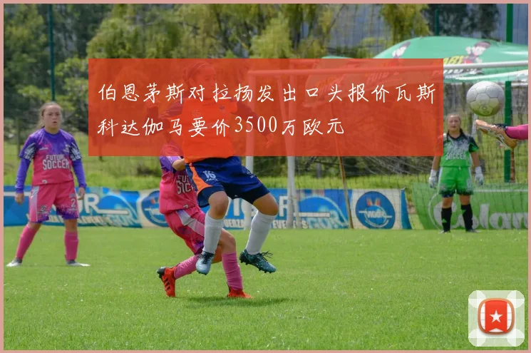 伯恩茅斯对拉扬发出口头报价瓦斯科达伽马要价3500万欧元