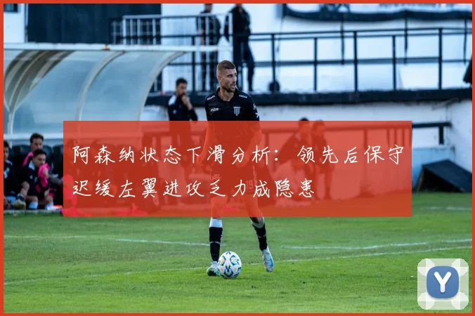 阿森纳状态下滑分析：领先后保守迟缓左翼进攻乏力成隐患