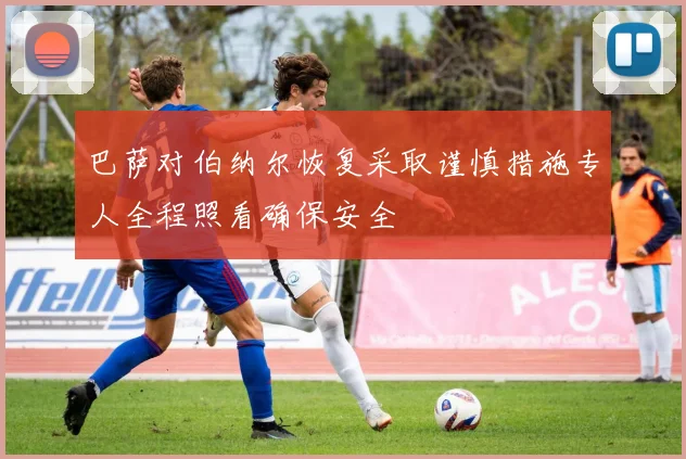 巴萨对伯纳尔恢复采取谨慎措施专人全程照看确保安全