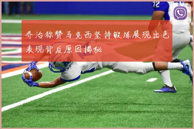 乔治称赞马克西坚持锻炼展现出色表现背后原因揭秘