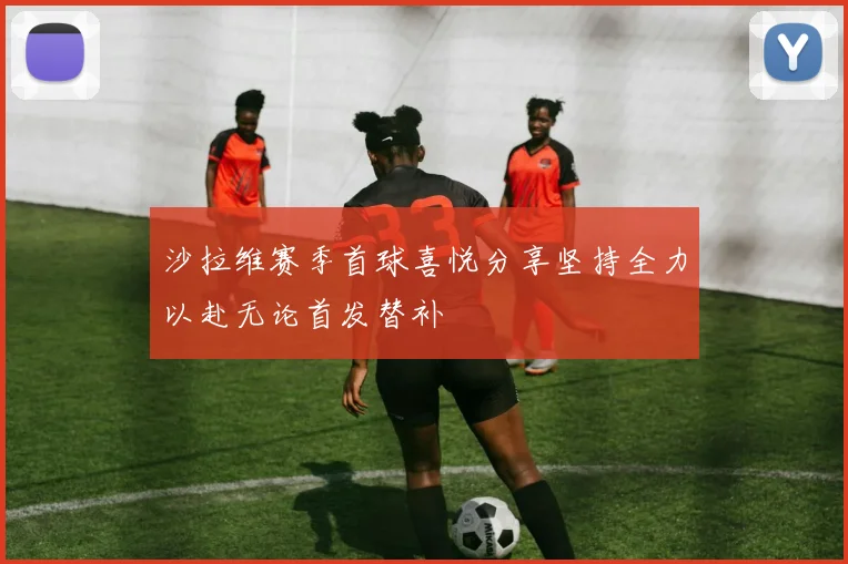 沙拉维赛季首球喜悦分享坚持全力以赴无论首发替补