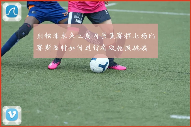 利物浦未来三周内密集赛程七场比赛斯洛特如何进行有效轮换挑战