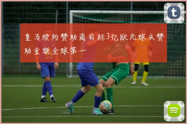 皇马续约赞助商目标3亿欧元球衣赞助金额全球第一