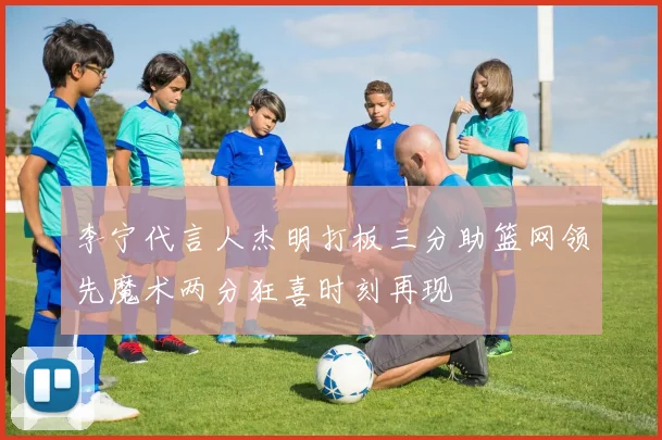 李宁代言人杰明打板三分助篮网领先魔术两分狂喜时刻再现