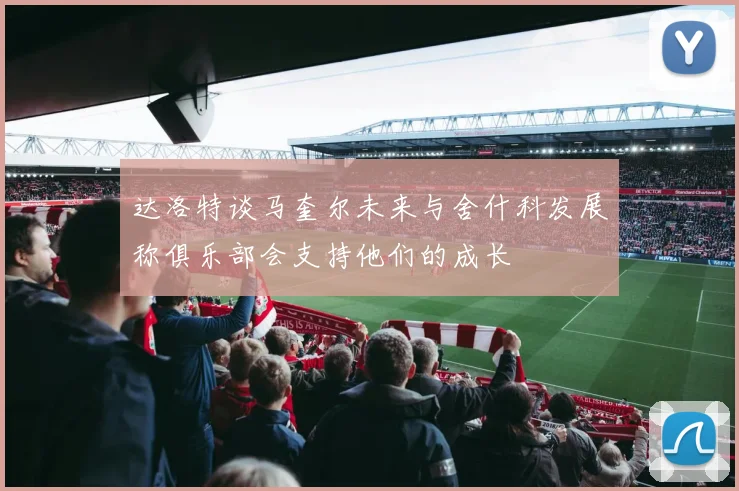 达洛特谈马奎尔未来与舍什科发展称俱乐部会支持他们的成长