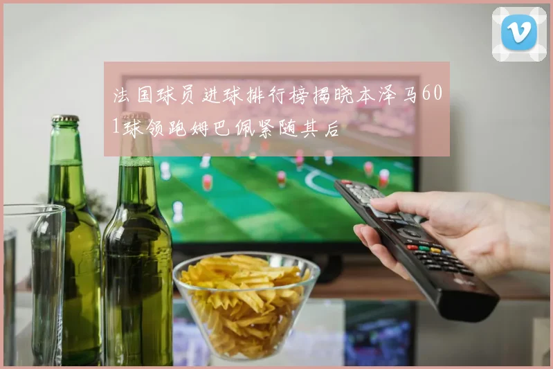 法国球员进球排行榜揭晓本泽马601球领跑姆巴佩紧随其后