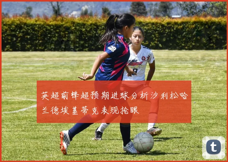 英超前锋超预期进球分析沙利松哈兰德埃基蒂克表现抢眼