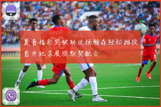 夏普精彩突破助攻杨瀚森轻松抛投首开纪录展现默契配合