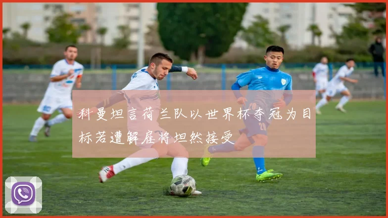 科曼坦言荷兰队以世界杯夺冠为目标若遭解雇将坦然接受