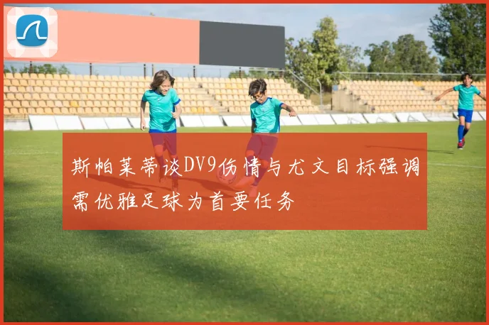 斯帕莱蒂谈DV9伤情与尤文目标强调需优雅足球为首要任务