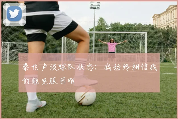泰伦卢谈球队状态：我始终相信我们能克服困难