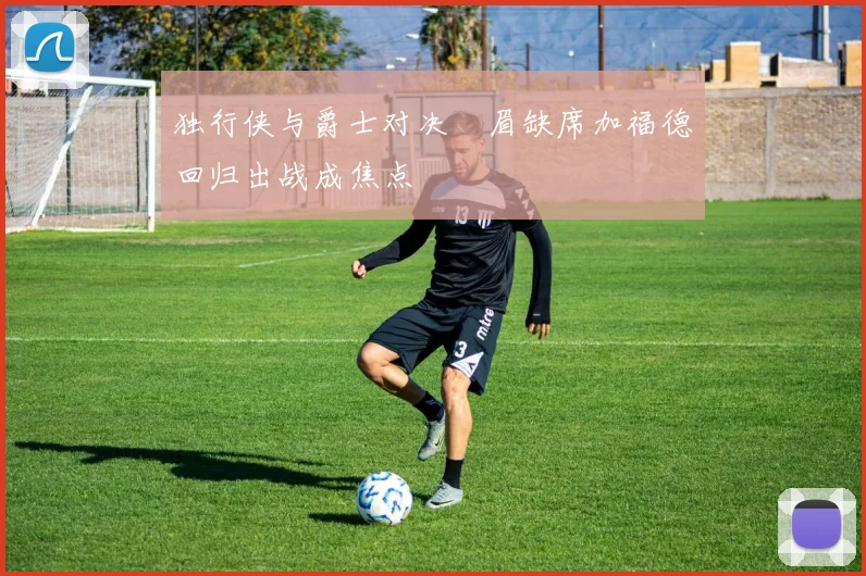 独行侠与爵士对决濃眉缺席加福德回归出战成焦点