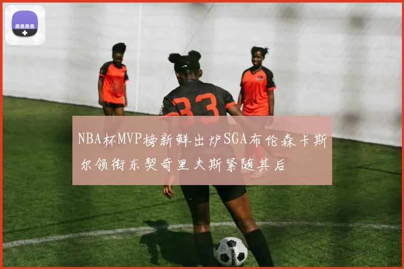 NBA杯MVP榜新鲜出炉SGA布伦森卡斯尔领衔东契奇里夫斯紧随其后